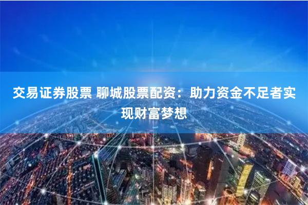 交易证券股票 聊城股票配资：助力资金不足者实现财富梦想