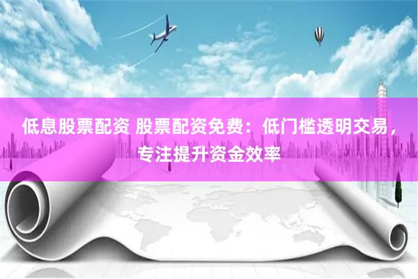 低息股票配资 股票配资免费：低门槛透明交易，专注提升资金效率